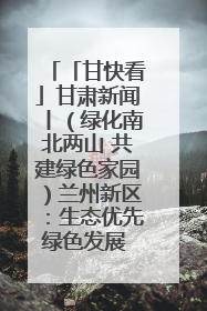「甘快看」甘肃新闻丨（绿化南北两山 共建绿色家园）兰州新区：生态优先绿色发展 打造生态环保示范区