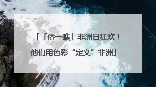 「侨一瞧」非洲日狂欢！他们用色彩“定义”非洲