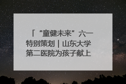 “童健未来”六一特别策划｜山东大学第二医院为孩子献上“童心处方”