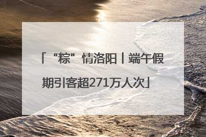 “粽”情洛阳丨端午假期引客超271万人次
