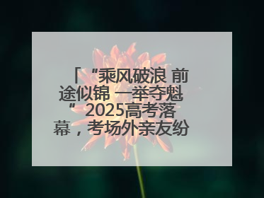 “乘风破浪 前途似锦 一举夺魁”2025高考落幕，考场外亲友纷纷送祝福