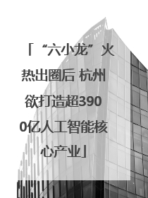 “六小龙”火热出圈后 杭州欲打造超3900亿人工智能核心产业