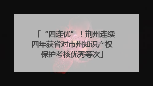“四连优”！荆州连续四年获省对市州知识产权保护考核优秀等次