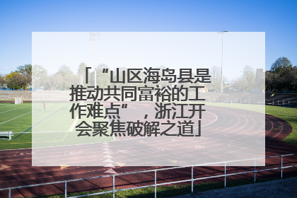 “山区海岛县是推动共同富裕的工作难点”，浙江开会聚焦破解之道