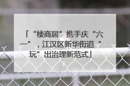 “楼商居”携手庆“六一”，江汉区新华街道“玩”出治理新范式