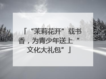 “茉莉花开”载书香，为青少年送上“文化大礼包”
