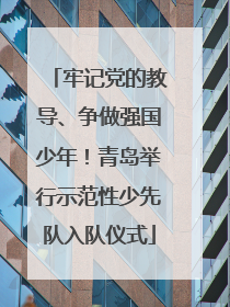 牢记党的教导、争做强国少年！青岛举行示范性少先队入队仪式