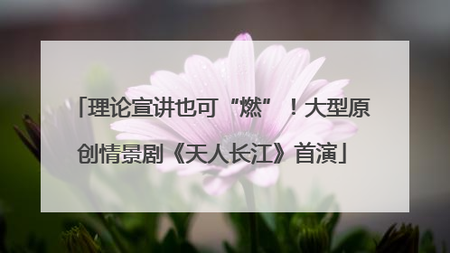 理论宣讲也可“燃”！大型原创情景剧《天人长江》首演