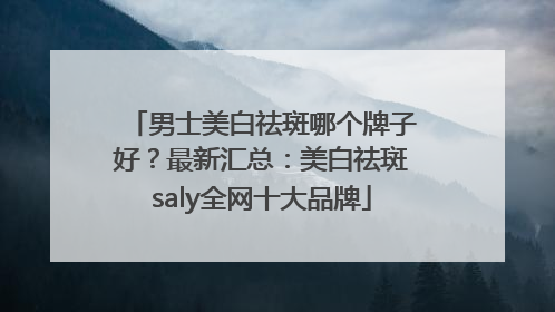 男士美白祛斑哪个牌子好？最新汇总：美白祛斑saly全网十大品牌