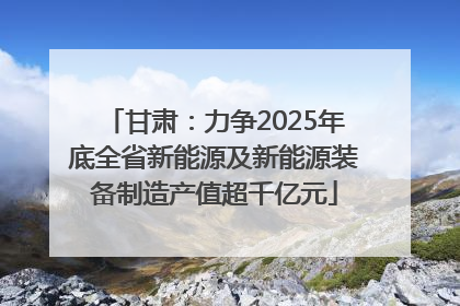 甘肃：力争2025年底全省新能源及新能源装备制造产值超千亿元
