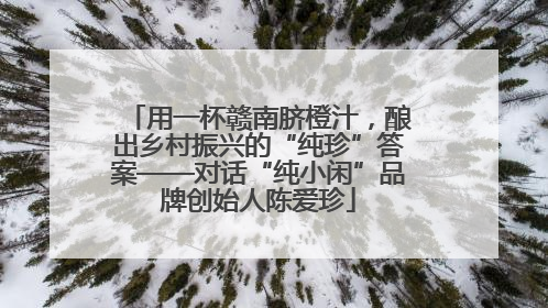 用一杯赣南脐橙汁，酿出乡村振兴的“纯珍”答案——对话“纯小闲”品牌创始人陈爱珍