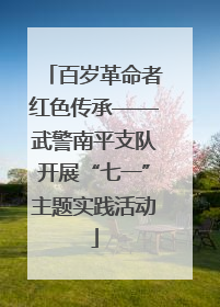 百岁革命者红色传承——武警南平支队开展“七一”主题实践活动