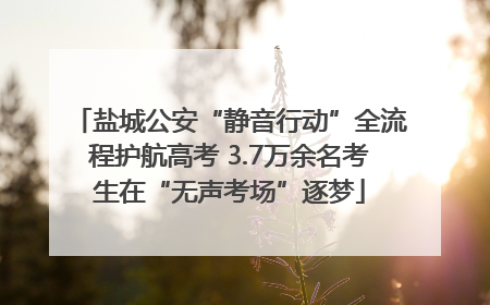 盐城公安“静音行动”全流程护航高考 3.7万余名考生在“无声考场”逐梦