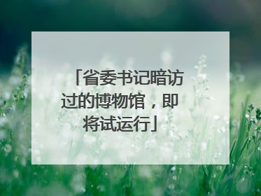 省委书记暗访过的博物馆，即将试运行