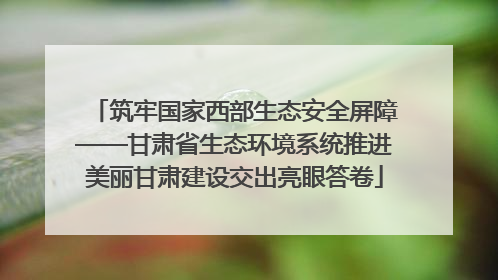 筑牢国家西部生态安全屏障——甘肃省生态环境系统推进美丽甘肃建设交出亮眼答卷