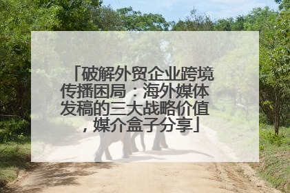 破解外贸企业跨境传播困局：海外媒体发稿的三大战略价值，媒介盒子分享