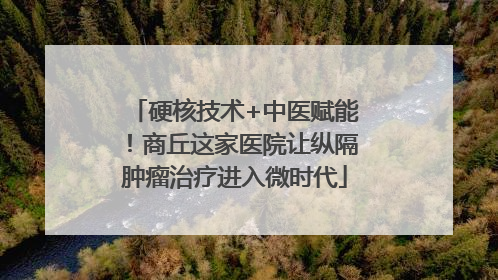 硬核技术+中医赋能！商丘这家医院让纵隔肿瘤治疗进入微时代