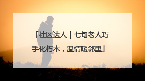 社区达人｜七旬老人巧手化朽木，温情暖邻里