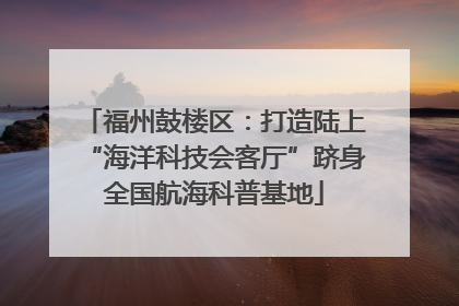 福州鼓楼区：打造陆上“海洋科技会客厅”跻身全国航海科普基地