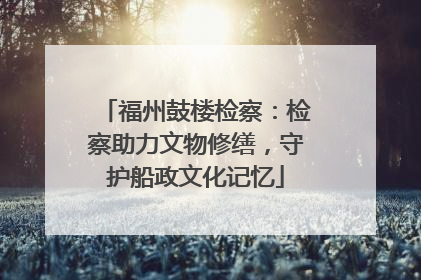 福州鼓楼检察：检察助力文物修缮，守护船政文化记忆