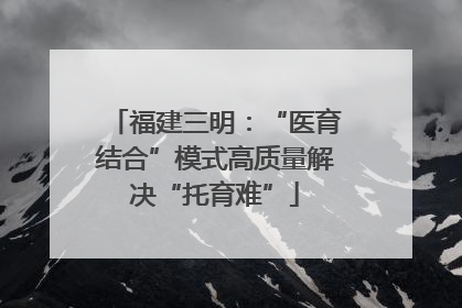 福建三明：“医育结合”模式高质量解决“托育难”