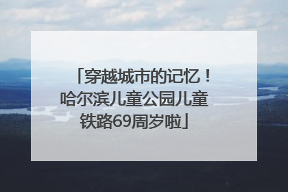 穿越城市的记忆！哈尔滨儿童公园儿童铁路69周岁啦