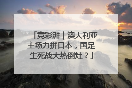 竞彩湃｜澳大利亚主场力拼日本，国足生死战大热倒灶？