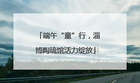 端午“童”行，淄博陶琉馆活力绽放
