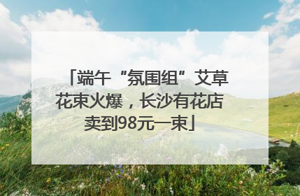 端午“氛围组”艾草花束火爆，长沙有花店卖到98元一束