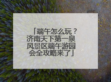 端午怎么玩？济南天下第一泉风景区端午游园会全攻略来了