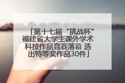 第十七届“挑战杯”福建省大学生课外学术科技作品竞赛落幕 选出特等奖作品30件