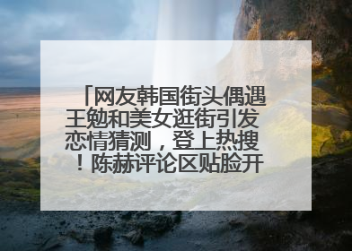 网友韩国街头偶遇王勉和美女逛街引发恋情猜测，登上热搜！陈赫评论区贴脸开大：你和谁逛街？我也想知道