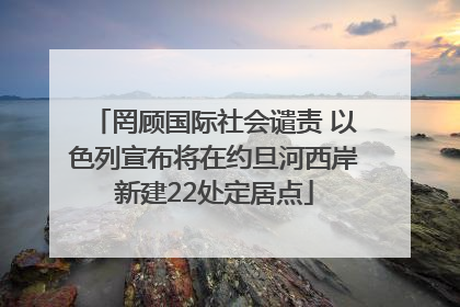 罔顾国际社会谴责 以色列宣布将在约旦河西岸新建22处定居点