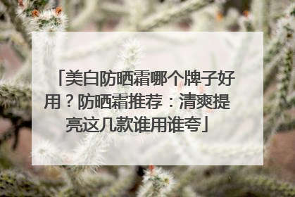 美白防晒霜哪个牌子好用？防晒霜推荐：清爽提亮这几款谁用谁夸