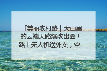 美丽农村路｜大山里的云端天路爆改出圈！路上无人机送外卖，空心村变网红村
