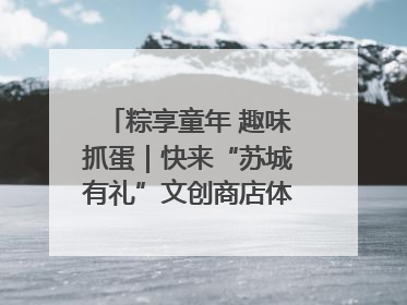 粽享童年 趣味抓蛋｜快来“苏城有礼”文创商店体验民俗活动