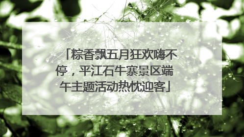 粽香飘五月狂欢嗨不停，平江石牛寨景区端午主题活动热忱迎客