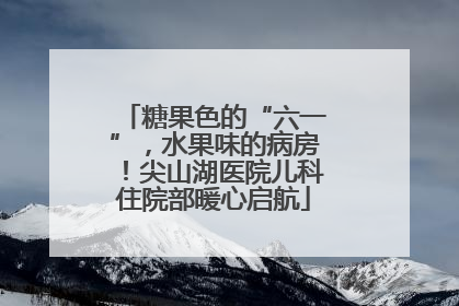 糖果色的“六一”，水果味的病房！尖山湖医院儿科住院部暖心启航