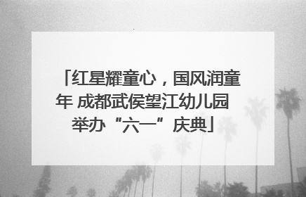 红星耀童心，国风润童年 成都武侯望江幼儿园举办“六一”庆典
