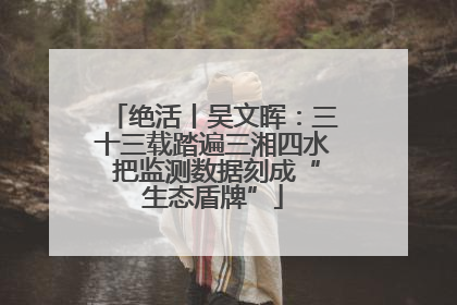 绝活丨吴文晖：三十三载踏遍三湘四水 把监测数据刻成“生态盾牌”