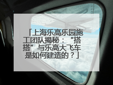 上海乐高乐园施工团队揭秘：“搭搭”与乐高大飞车是如何建造的？