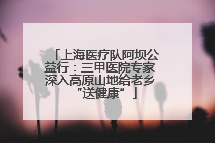 上海医疗队阿坝公益行：三甲医院专家深入高原山地给老乡“送健康”