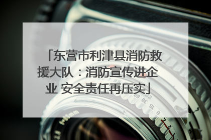 东营市利津县消防救援大队：消防宣传进企业 安全责任再压实