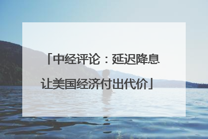 中经评论：延迟降息让美国经济付出代价