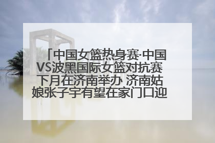 中国女篮热身赛·中国VS波黑国际女篮对抗赛下月在济南举办 济南姑娘张子宇有望在家门口迎来国家队首秀