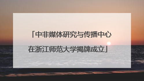 中非媒体研究与传播中心在浙江师范大学揭牌成立