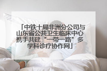 中铁十局非洲分公司与山东省公共卫生临床中心携手共建“一带一路”多学科诊疗协作网