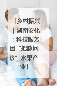 乡村振兴｜湖南安化：科技服务团“把脉问诊”水果产业