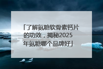 了解氨糖软骨素钙片的功效，揭秘2025年氨糖哪个品牌好