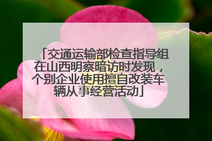 交通运输部检查指导组在山西明察暗访时发现，个别企业使用擅自改装车辆从事经营活动